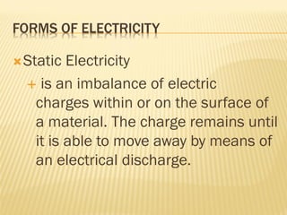 FORMS OF ELECTRICITY
Static Electricity
 is an imbalance of electric
charges within or on the surface of
a material. The charge remains until
it is able to move away by means of
an electrical discharge.
 
