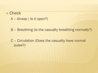  Check
A – Airway ( Is it open?)
B – Breathing (Is the casualty breathing normally?)
C – Circulation (Does the casualty have normal
pulse?)
 