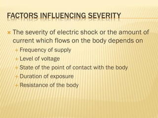 FACTORS INFLUENCING SEVERITY
 The severity of electric shock or the amount of
current which flows on the body depends on
 Frequency of supply
 Level of voltage
 State of the point of contact with the body
 Duration of exposure
 Resistance of the body
 