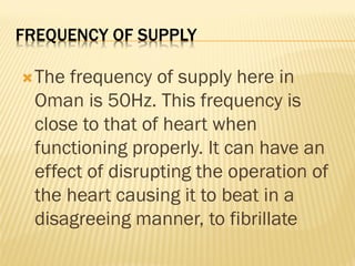 FREQUENCY OF SUPPLY
The frequency of supply here in
Oman is 50Hz. This frequency is
close to that of heart when
functioning properly. It can have an
effect of disrupting the operation of
the heart causing it to beat in a
disagreeing manner, to fibrillate
 