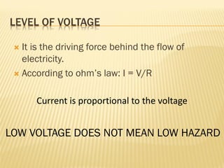 LEVEL OF VOLTAGE
 It is the driving force behind the flow of
electricity.
 According to ohm’s law: I = V/R
Current is proportional to the voltage
LOW VOLTAGE DOES NOT MEAN LOW HAZARD
 