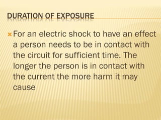 DURATION OF EXPOSURE
For an electric shock to have an effect
a person needs to be in contact with
the circuit for sufficient time. The
longer the person is in contact with
the current the more harm it may
cause
 