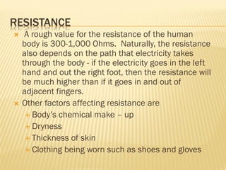 RESISTANCE
 A rough value for the resistance of the human
body is 300-1,000 Ohms. Naturally, the resistance
also depends on the path that electricity takes
through the body - if the electricity goes in the left
hand and out the right foot, then the resistance will
be much higher than if it goes in and out of
adjacent fingers.
 Other factors affecting resistance are
 Body’s chemical make – up
 Dryness
 Thickness of skin
 Clothing being worn such as shoes and gloves
 