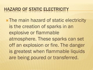 HAZARD OF STATIC ELECTRICITY
The main hazard of static electricity
is the creation of sparks in an
explosive or flammable
atmosphere. These sparks can set
off an explosion or fire. The danger
is greatest when flammable liquids
are being poured or transferred.
 
