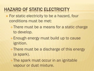 HAZARD OF STATIC ELECTRICITY
 For static electricity to be a hazard, four
conditions must be met:
There must be a means for a static charge
to develop.
Enough energy must build up to cause
ignition.
There must be a discharge of this energy
(a spark).
The spark must occur in an ignitable
vapour or dust mixture.
 