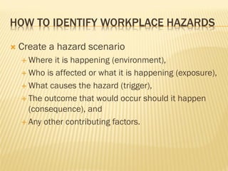 HOW TO IDENTIFY WORKPLACE HAZARDS
 Create a hazard scenario
 Where it is happening (environment),
 Who is affected or what it is happening (exposure),
 What causes the hazard (trigger),
 The outcome that would occur should it happen
(consequence), and
 Any other contributing factors.
 