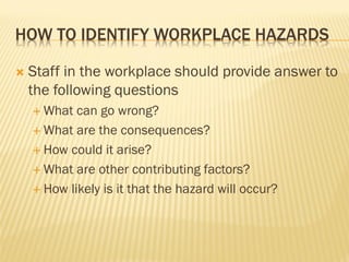 HOW TO IDENTIFY WORKPLACE HAZARDS
 Staff in the workplace should provide answer to
the following questions
 What can go wrong?
 What are the consequences?
 How could it arise?
 What are other contributing factors?
 How likely is it that the hazard will occur?
 