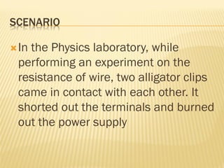SCENARIO
In the Physics laboratory, while
performing an experiment on the
resistance of wire, two alligator clips
came in contact with each other. It
shorted out the terminals and burned
out the power supply
 