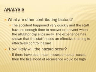 ANALYSIS
 What are other contributing factors?
 The accident happened very quickly and the staff
have no enough time to recover or prevent when
the alligator clip slips away. The experience has
shown that the staff needs an effective training to
effectively control hazard
 How likely will the hazard occur?
 If there have been near misses or actual cases,
then the likelihood of recurrence would be high
 