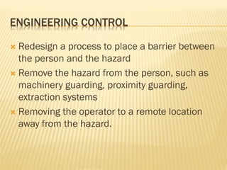 ENGINEERING CONTROL
 Redesign a process to place a barrier between
the person and the hazard
 Remove the hazard from the person, such as
machinery guarding, proximity guarding,
extraction systems
 Removing the operator to a remote location
away from the hazard.
 