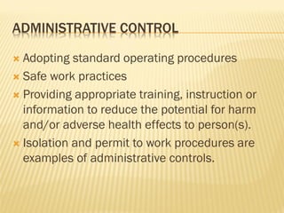 ADMINISTRATIVE CONTROL
 Adopting standard operating procedures
 Safe work practices
 Providing appropriate training, instruction or
information to reduce the potential for harm
and/or adverse health effects to person(s).
 Isolation and permit to work procedures are
examples of administrative controls.
 