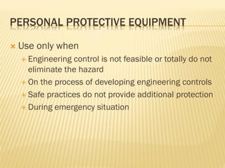 PERSONAL PROTECTIVE EQUIPMENT
 Use only when
 Engineering control is not feasible or totally do not
eliminate the hazard
 On the process of developing engineering controls
 Safe practices do not provide additional protection
 During emergency situation
 