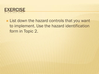 EXERCISE
 List down the hazard controls that you want
to implement. Use the hazard identification
form in Topic 2.
 