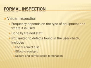 FORMAL INSPECTION
 Visual Inspection
 Frequency depends on the type of equipment and
where it is used
 Done by trained staff
 Not limited to defects found in the user check.
Includes
 Use of correct fuse
 Effective cord grip
 Secure and correct cable termination
 