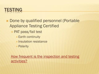TESTING
 Done by qualified personnel (Portable
Appliance Testing Certified
 PAT pass/fail test
 Earth continuity
 Insulation resistance
 Polarity
How frequent is the inspection and testing
activities?
 