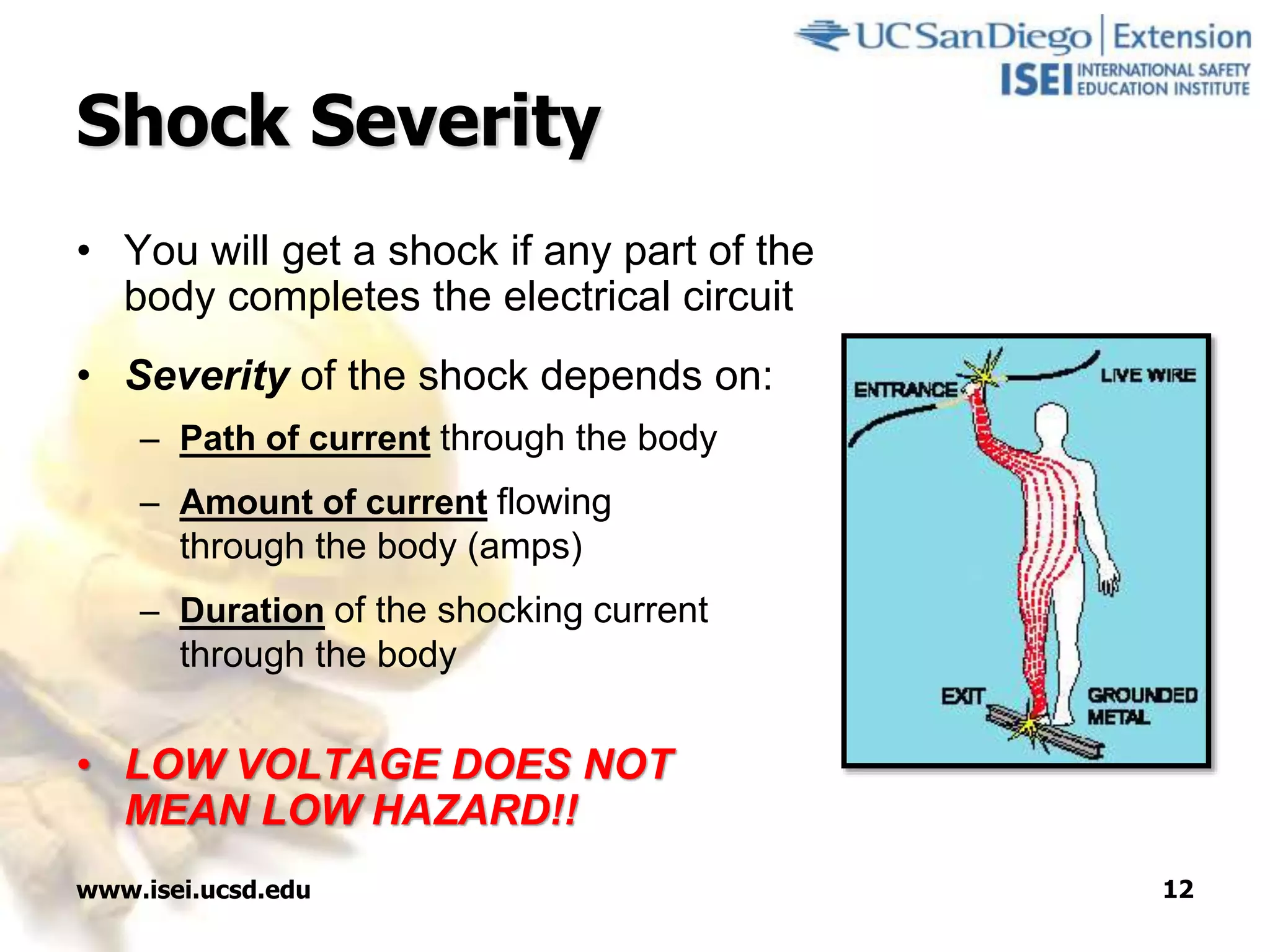 www.isei.ucsd.edu 12
Shock Severity
• You will get a shock if any part of the
body completes the electrical circuit
• Severity of the shock depends on:
– Path of current through the body
– Amount of current flowing
through the body (amps)
– Duration of the shocking current
through the body
• LOW VOLTAGE DOES NOT
MEAN LOW HAZARD!!
 