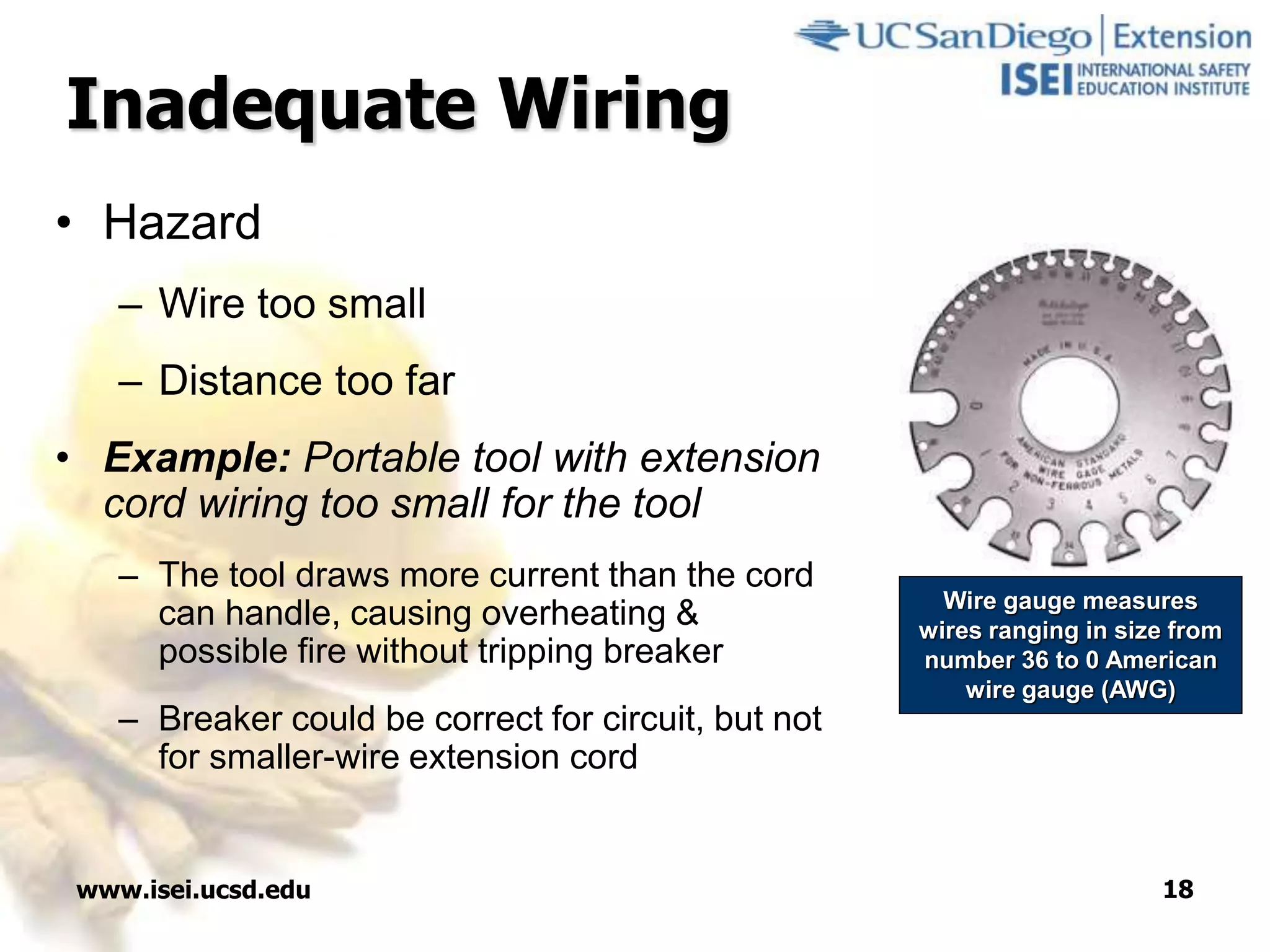 www.isei.ucsd.edu 18
Inadequate Wiring
• Hazard
– Wire too small
– Distance too far
• Example: Portable tool with extension
cord wiring too small for the tool
– The tool draws more current than the cord
can handle, causing overheating &
possible fire without tripping breaker
– Breaker could be correct for circuit, but not
for smaller-wire extension cord
Wire gauge measures
wires ranging in size from
number 36 to 0 American
wire gauge (AWG)
 