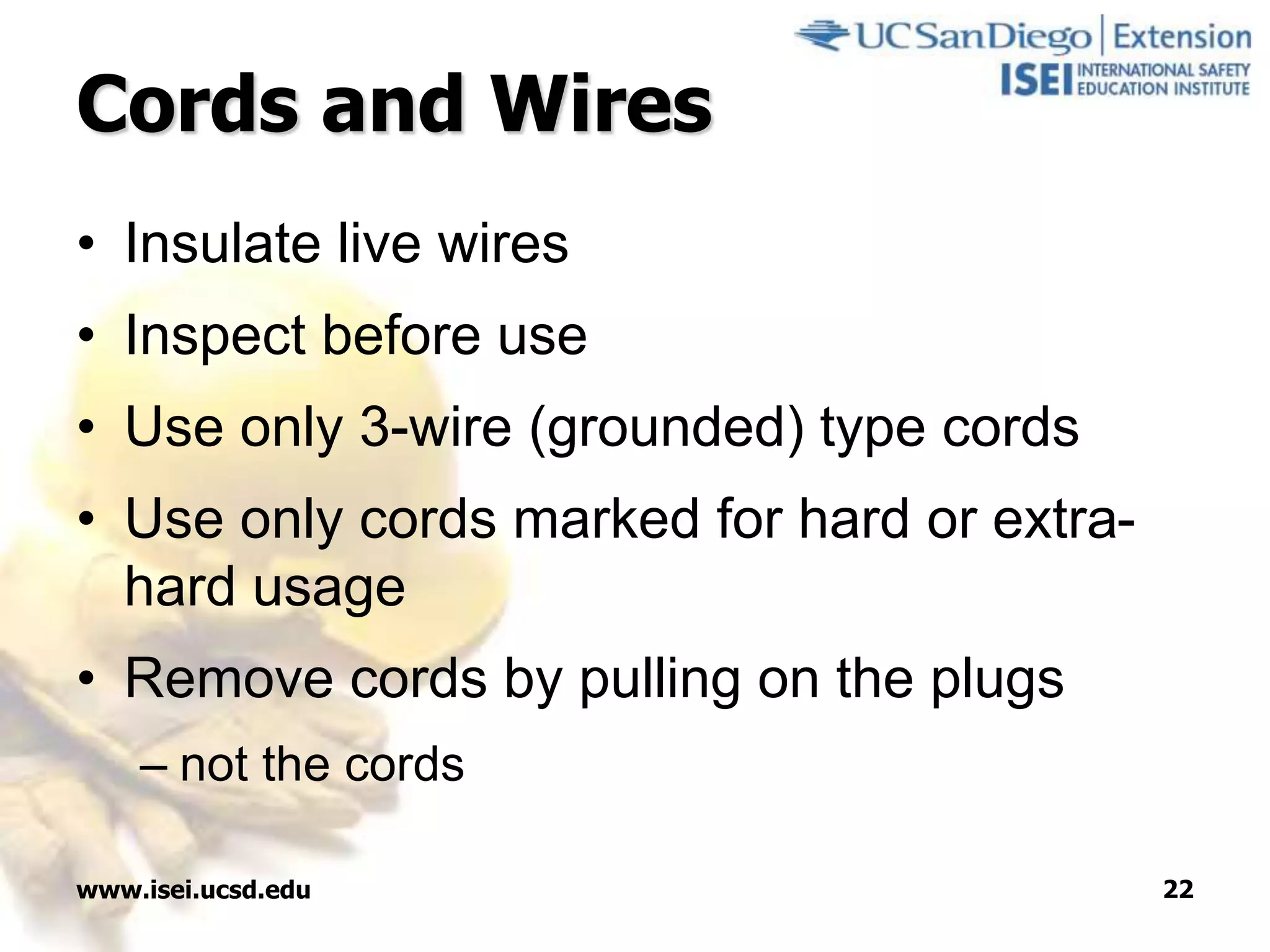 www.isei.ucsd.edu 22
Cords and Wires
• Insulate live wires
• Inspect before use
• Use only 3-wire (grounded) type cords
• Use only cords marked for hard or extra-
hard usage
• Remove cords by pulling on the plugs
– not the cords
 