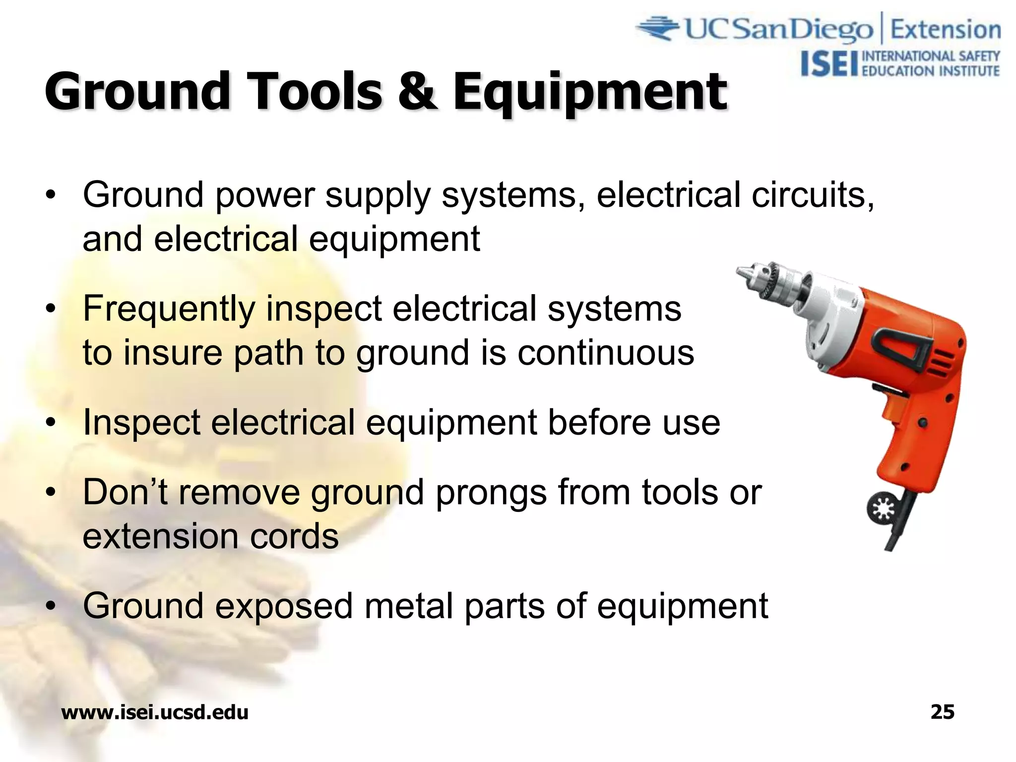 www.isei.ucsd.edu 25
Ground Tools & Equipment
• Ground power supply systems, electrical circuits,
and electrical equipment
• Frequently inspect electrical systems
to insure path to ground is continuous
• Inspect electrical equipment before use
• Don’t remove ground prongs from tools or
extension cords
• Ground exposed metal parts of equipment
 