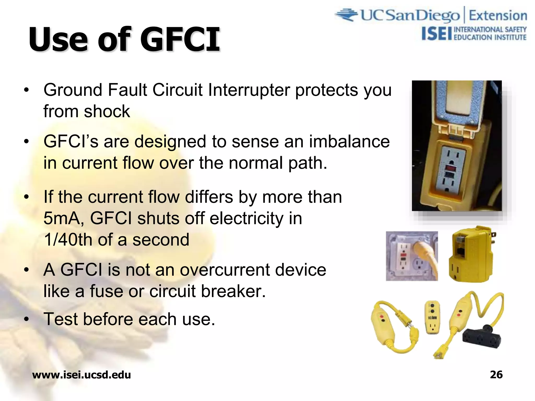 www.isei.ucsd.edu 26
Use of GFCI
• Ground Fault Circuit Interrupter protects you
from shock
• GFCI’s are designed to sense an imbalance
in current flow over the normal path.
• If the current flow differs by more than
5mA, GFCI shuts off electricity in
1/40th of a second
• A GFCI is not an overcurrent device
like a fuse or circuit breaker.
• Test before each use.
 