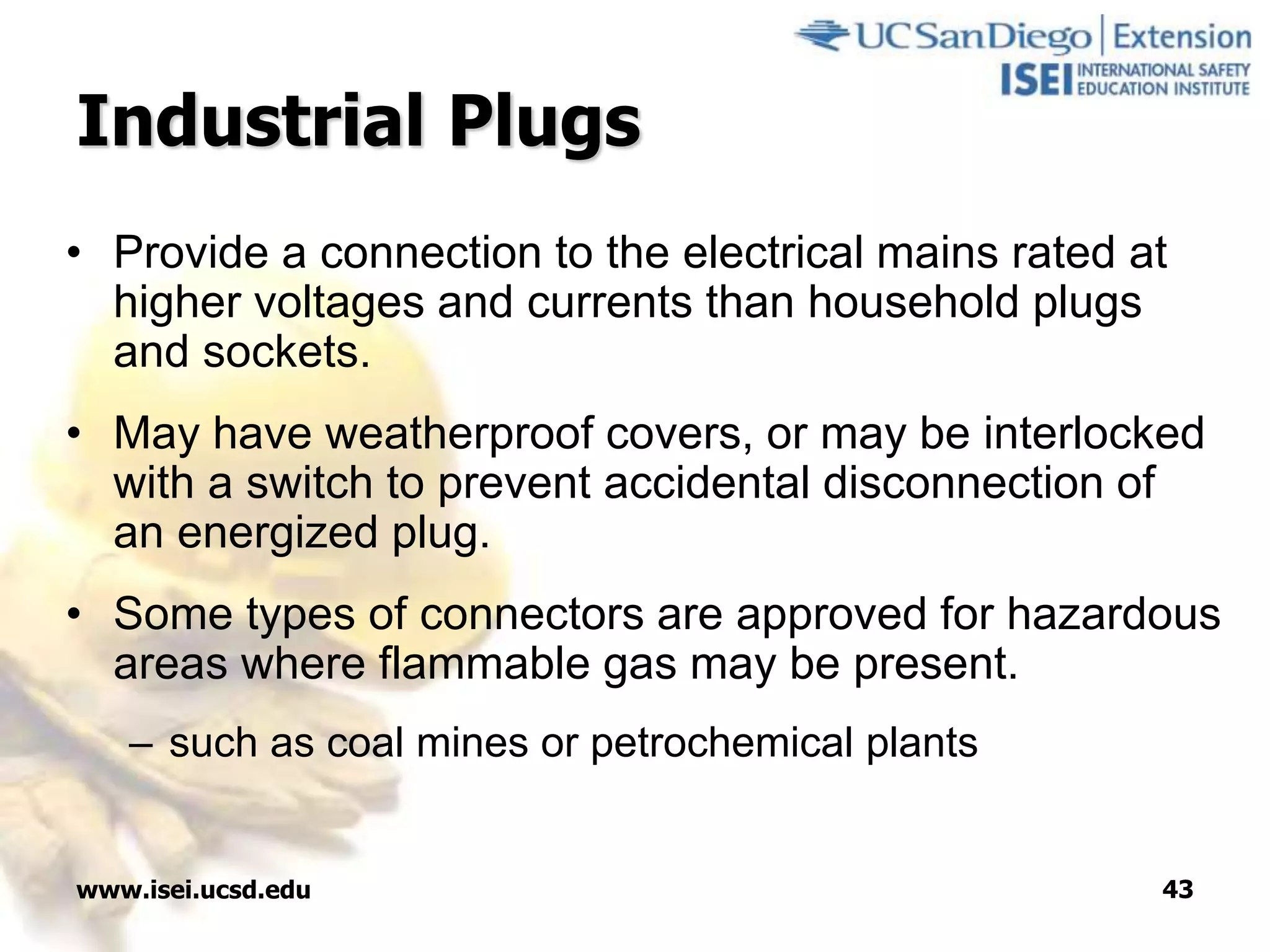 www.isei.ucsd.edu 43
Industrial Plugs
• Provide a connection to the electrical mains rated at
higher voltages and currents than household plugs
and sockets.
• May have weatherproof covers, or may be interlocked
with a switch to prevent accidental disconnection of
an energized plug.
• Some types of connectors are approved for hazardous
areas where flammable gas may be present.
– such as coal mines or petrochemical plants
 