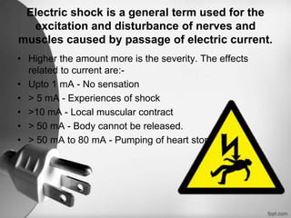 Electric shock is a general term used for the
  excitation and disturbance of nerves and
muscles caused by passage of electric current.
• Higher the amount more is the severity. The effects
  related to current are:-
• Upto 1 mA - No sensation
• > 5 mA - Experiences of shock
• >10 mA - Local muscular contract
• > 50 mA - Body cannot be released.
• > 50 mA to 80 mA - Pumping of heart stops.
 