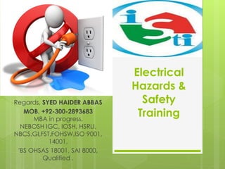 Electrical
Hazards &
Safety
Training
Regards, SYED HAIDER ABBAS
MOB. +92-300-2893683
MBA in progress,
NEBOSH IGC, IOSH, HSRLI,
NBCS,GI,FST,FOHSW,ISO 9001,
14001,
'BS OHSAS 18001, SAI 8000,
Qualified .
 