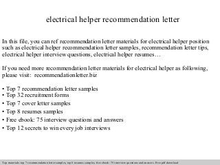 electrical helper recommendation letter 
In this file, you can ref recommendation letter materials for electrical helper position 
such as electrical helper recommendation letter samples, recommendation letter tips, 
electrical helper interview questions, electrical helper resumes… 
If you need more recommendation letter materials for electrical helper as following, 
please visit: recommendationletter.biz 
• Top 7 recommendation letter samples 
• Top 32 recruitment forms 
• Top 7 cover letter samples 
• Top 8 resumes samples 
• Free ebook: 75 interview questions and answers 
• Top 12 secrets to win every job interviews 
Interview questions and answers – free download/ pdf and ppt file 
Top materials: top 7 recommendation letter samples, top 8 resumes samples, free ebook: 75 interview questions and answers. Free pdf download 
 