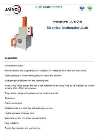 JLab Instruments
Product Code . JC-EI-2421
Electrical Incinerator JLab
Description
Electrical Incinerator
We manufacture and supply Electrical Incinerator that effectively treat office and other waste.
These comprise of two chambers, electrical heater and a blower.
It is highly power efficient with less operating time.
It has a very robust design and has a high temperature refractory lining so as to protect its surface
from the effect of high temperatures.
They heat up quickly and produce minimal smoke and smell.
Features:-
Robust construction
Virtually smoke and smell free with secondary burners.
High temperature refractory lining.
Quick heat up time and lesser operational time
Easy installation
Trouble free operation and maintenance
 