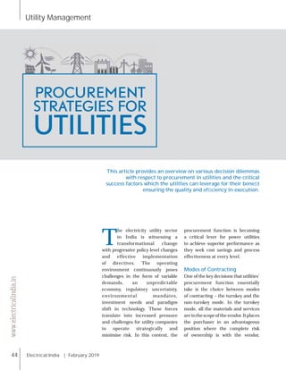 Utility Management
44 Electrical India | February 2019
www.electricalindia.in
T
he electricity utility sector
in India is witnessing a
transformational change
with progressive policy level changes
and effective implementation
of directives. The operating
environment continuously poses
challenges in the form of variable
demands, an unpredictable
economy, regulatory uncertainty,
environmental mandates,
investment needs and paradigm
shift in technology. These forces
translate into increased pressure
and challenges for utility companies
to operate strategically and
minimise risk. In this context, the
procurement function is becoming
a critical lever for power utilities
to achieve superior performance as
they seek cost savings and process
effectiveness at every level.
Modes of Contracting
One of the key decisions that utilities’
procurement function essentially
take is the choice between modes
of contracting – the turnkey and the
non-turnkey mode. In the turnkey
mode, all the materials and services
areinthescopeofthevendor.Itplaces
the purchaser in an advantageous
position where the complete risk
of ownership is with the vendor,
PROCUREMENT
STRATEGIES FOR
UTILITIES
This article provides an overview on various decision dilemmas
with respect to procurement in utilities and the critical
success factors which the utilities can leverage for their beneﬁt
ensuring the quality and efﬁciency in execution.
 