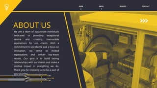 SERVICE CONTACT
ABOU
T
HOM
E
ABOUT US
We are a team of passionate individuals
dedicated to providing exceptional
service and creating memorable
experiences for our clients. With a
commitment to excellence and a focus on
innovation, we strive to exceed
expectations and deliver top-notch
results. Our goal is to build lasting
relationships with our clients and make a
positive impact in everything we do.
Thank you for choosing us to be a part of
your journey.
 