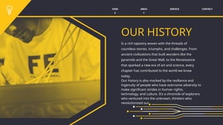 SERVICE CONTACT
ABOU
T
HOM
E
OUR HISTORY
Is a rich tapestry woven with the threads of
countless stories, triumphs, and challenges. From
ancient civilizations that built wonders like the
pyramids and the Great Wall, to the Renaissance
that sparked a new era of art and science, every
chapter has contributed to the world we know
today.
Our history is also marked by the resilience and
ingenuity of people who have overcome adversity to
make significant strides in human rights,
technology, and culture. It’s a chronicle of explorers
who ventured into the unknown, thinkers who
revolutionized our.
 