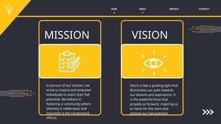 SERVICE CONTACT
ABOU
T
HOM
E
MISSION VISION
In pursuit of our mission, we
strive to inspire and empower
individuals to reach their full
potential. We believe in
fostering a community where
diversity is celebrated, and
inclusivity is the cornerstone
efforts.
Vision is like a guiding light that
illuminates our path towards
our dreams and aspirations. It
is the powerful force that
propels us forward, inspiring us
to reach for the stars and
achieve our full potential.
 