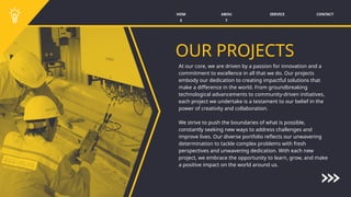 SERVICE CONTACT
ABOU
T
HOM
E
OUR PROJECTS
At our core, we are driven by a passion for innovation and a
commitment to excellence in all that we do. Our projects
embody our dedication to creating impactful solutions that
make a difference in the world. From groundbreaking
technological advancements to community-driven initiatives,
each project we undertake is a testament to our belief in the
power of creativity and collaboration.
We strive to push the boundaries of what is possible,
constantly seeking new ways to address challenges and
improve lives. Our diverse portfolio reflects our unwavering
determination to tackle complex problems with fresh
perspectives and unwavering dedication. With each new
project, we embrace the opportunity to learn, grow, and make
a positive impact on the world around us.
 