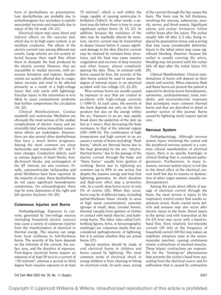 form of dysrhythmia on presentation.           75 mA/mm2, which is well within the           of the current through the lips causes the
Late dysrhythmias are probably due to          range capable of causing ventricular ﬁ-       burn. The burn may be full thickness,
arrhythmogenic foci secondary to patchy        brillation (Table1). In other words, a pa-    involving the mucosa, submucosa, mus-
myocardial necrosis and especially due to      tient may die before there is time to cause   cle, nerves, and blood vessels. Signiﬁcant
injury of the SA node (16 –21).                signiﬁcant surface burns (9, 13, 23). In      edema and eschar formation follow
    Electrical injury may cause direct and     addition, because the resistance of the       within hours after the injury. The eschar
indirect effects on the vascular bed,          skin may be markedly altered by mois-         usually falls off after 2–3 wks, being re-
which due to its high water content, is an     ture, electric current may be transmitted     placed by granulation tissue and scarring
excellent conductor. The effects of the        to deeper tissues before it causes signiﬁ-    that may cause considerable deformity.
electric current vary among different size     cant damage to the skin. Electric current     Injury to the labial artery may cause sig-
vessels. Large arteries are not acutely af-    may be retained by resistant bony struc-      niﬁcant bleeding. However, because the
fected because their rapid ﬂow allows          tures, and the heat may cause massive         eschar is usually covering the artery,
them to dissipate the heat produced by         coagulation and necrosis of deep muscles      bleeding may not present until the eschar
the electric current. However, they are        and other tissues, almost completely          falls off days after the initial injury (10,
susceptible to medial necrosis, with an-       sparing the skin. Thus, in contrast with      28).
eurysm formation and rupture. Smaller          burns caused by ﬁres, the severity of the         Clinical Manifestations. Clinical man-
vessels are acutely affected due to coagu-     skin burns cannot be used to assess the       ifestations of burns will depend on their
lation necrosis and tend to be affected        degree of internal injury in an electrical    extent and severity. When extensive ﬂash
primarily as a result of a high-voltage        accident with low voltage (15, 23–25).        and ﬂame burns are present the patient is
injury (but only rarely with lightning).          More serious burns are usually caused      expected to develop severe hemodynamic,
Vascular injury in the extremities is very     by exposure to arcs that are created in       autonomic, cardiopulmonary, renal, met-
likely to cause compartment syndrome           accidents with high-voltage currents          abolic, and neuroendocrine responses
that further compromises the circulation       ( 1000 V). In such cases, the severity of     that accompany more common thermal
(10, 22).                                      the burn depends not only on the tem-         burns and that are described in detail in
    Clinical Manifestations. Cardiac           perature but also on the energy within        another section of this journal. Burns
standstill and ventricular ﬁbrillation are     the arc. Exposure to an arc may rapidly       caused by lightning rarely require special
obviously the most serious of the cardiac      break down the epidermis of the skin (as      care.
complications of electric injury and are       fast as 1 msec), thus decreasing the body
invariably fatal unless immediate resusci-     resistance to that of the internal organs     Nervous System
tative efforts are undertaken. However,        (500 –1000 ). The combination of high
there are also several other dysrhythmias      temperature and high current in an arc            Pathophysiology. Although nervous
that have a much better prognosis.             causes a variety of burns including: “ﬂush    system injury (involving the central and
Among the most common are sinus                burns,” which are thermal burns due to        the peripheral nervous system) is a com-
tachycardia and nonspeciﬁc ST- and T-          the heat generated by the arc; “electro-      mon clinical manifestation of electrical
wave changes. Conduction defects, such         thermal burns,” due to the passage of the     injury, there is no speciﬁc histologic or
as various degrees of heart blocks, bun-       electric current through the body; and        clinical ﬁnding that is considered patho-
dle-brunch blocks, and prolongation of         “ﬂame burns,” usually from ignition of        gnomonic. Furthermore, in many in-
the QT interval, are also common. Fi-          clothing. Burns due to lightning are          stances, nervous system injury is not due
nally, supraventricular tachycardias and       common (up to 89% in one series), but         to the direct effect of the electrical cur-
atrial ﬁbrillation have been reported. In      despite the massive energy and heat that      rent itself but due to trauma or dysfunc-
the majority of cases, these dysrhythmias      lightning generates, its short duration       tion of other organ systems (usually car-
do not cause signiﬁcant hemodynamic            and ﬂash-over effect play a protective        diorespiratory).
compromise. On echocardiogram, there           role. As a result, deep burns occur in only       Among the acute direct effects of pas-
may be some depression of the right and        5% of victims (26). When they occur,          sage of electrical current through the
left ejection fractions (16 –20).              burns may be of different types, including    brain, the most serious is injury to the
                                               partial-thickness linear (mostly in areas     respiratory control center that results re-
Cutaneous Injuries and Burns                   of high sweat concentration), punctate        spiratory arrest. Acute cranial nerve def-
                                               (groups of small, deep, circular burns),      icits and seizures may also occur after
   Pathophysiology. Exposure to cur-           thermal (usually from ignition of clothes     electric injury to the brain. Direct injury
rents generated by low-voltage sources         or contact with metal objects), and feath-    to the spinal cord with transection at the
(including household electric sources)         ering burns. The latter (also called Lich-    C4 –C8 level may occur with a hand-to-
may cause a variety of cutaneous injuries      tenburg ﬁgures, ferns, or keraunographic      hand ﬂow. Even relatively low-intensity
from the transformation of electrical to       markings) are cutaneous marks that are        current (30 mA) at the frequency of
thermal energy. The injuries can range         considered pathognomonic of lightning,        household current (60 Hz) may induce an
from local erythema to full-thickness          but it is unclear whether they are actual     indeﬁnite refractory state at the neuro-
burns. The severity of the burn depends        burns (27).                                   muscular junction, causing continuous
on the intensity of the current, the sur-         Special mention should be made of          tetanic contractions of involved muscles.
face area, and the duration of exposure.       oral electrical burns in children and         These tetanic contractions are responsi-
First-degree electrical burns require an       burns caused by lightning. The most           ble for the “locking-on” phenomenon
exposure of at least 20 secs to a current of   common mode of electrical shock in            that prevents the victim’s hand from sep-
  20 mA/mm2, whereas a second or third         young children is from chewing or biting      arating from the electrical source and for
degree burn requires exposure to at least      on electrical cords. In such cases, arcing    suffocation that is caused by contraction

Crit Care Med 2002 Vol. 30, No. 11 (Suppl.)                                                                                         S427
 