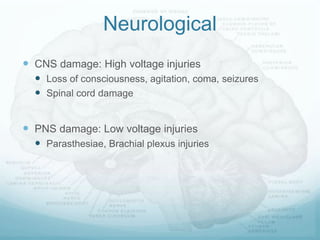 Neurological
 CNS damage: High voltage injuries
 Loss of consciousness, agitation, coma, seizures
 Spinal cord damage
 PNS damage: Low voltage injuries
 Parasthesiae, Brachial plexus injuries
 