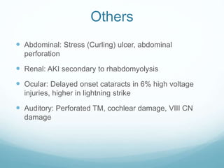 Others
 Abdominal: Stress (Curling) ulcer, abdominal
perforation
 Renal: AKI secondary to rhabdomyolysis
 Ocular: Delayed onset cataracts in 6% high voltage
injuries, higher in lightning strike
 Auditory: Perforated TM, cochlear damage, VIII CN
damage
 