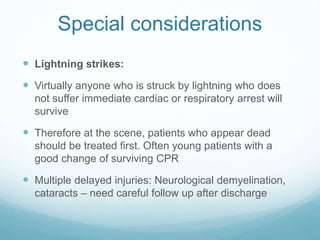 Special considerations
 Lightning strikes:
 Virtually anyone who is struck by lightning who does
not suffer immediate cardiac or respiratory arrest will
survive
 Therefore at the scene, patients who appear dead
should be treated first. Often young patients with a
good change of surviving CPR
 Multiple delayed injuries: Neurological demyelination,
cataracts – need careful follow up after discharge
 