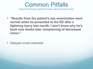 Common Pitfalls
(Taken from Emergency Medicine Practice, electrical injuries review)1
 “Results from the patient’s eye examination were
normal when he presented to the ED after a
lightning injury last month. I don’t know why he’s
back now weeks later complaining of decreased
vision.”
 Delayed onset cataracts
 