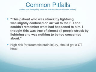 Common Pitfalls
(Taken from Emergency Medicine Practice, electrical injuries review)1
 “This patient who was struck by lightning
was slightly confused on arrival to the ED and
couldn’t remember what had happened to him. I
thought this was true of almost all people struck by
lightning and was nothing to be too concerned
about.”
 High risk for traumatic brain injury, should get a CT
head
 