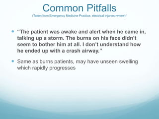 Common Pitfalls
(Taken from Emergency Medicine Practice, electrical injuries review)1
 “The patient was awake and alert when he came in,
talking up a storm. The burns on his face didn’t
seem to bother him at all. I don’t understand how
he ended up with a crash airway.”
 Same as burns patients, may have unseen swelling
which rapidly progresses
 
