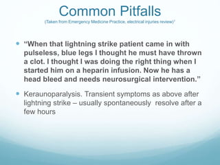 Common Pitfalls
(Taken from Emergency Medicine Practice, electrical injuries review)1
 “When that lightning strike patient came in with
pulseless, blue legs I thought he must have thrown
a clot. I thought I was doing the right thing when I
started him on a heparin infusion. Now he has a
head bleed and needs neurosurgical intervention.”
 Keraunoparalysis. Transient symptoms as above after
lightning strike – usually spontaneously resolve after a
few hours
 