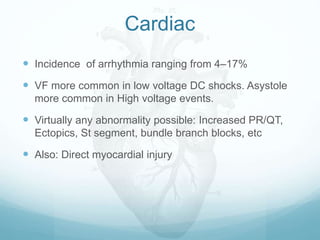 Cardiac
 Incidence of arrhythmia ranging from 4–17%
 VF more common in low voltage DC shocks. Asystole
more common in High voltage events.
 Virtually any abnormality possible: Increased PR/QT,
Ectopics, St segment, bundle branch blocks, etc
 Also: Direct myocardial injury
 