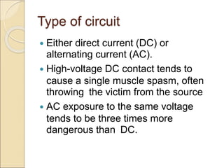 Type of circuit
 Either direct current (DC) or
alternating current (AC).
 High-voltage DC contact tends to
cause a single muscle spasm, often
throwing the victim from the source
 AC exposure to the same voltage
tends to be three times more
dangerous than DC.
 