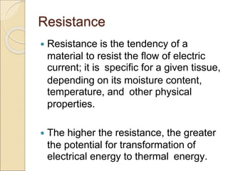 Resistance
 Resistance is the tendency of a
material to resist the flow of electric
current; it is specific for a given tissue,
depending on its moisture content,
temperature, and other physical
properties.
 The higher the resistance, the greater
the potential for transformation of
electrical energy to thermal energy.
 