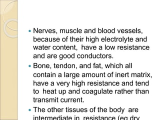  Nerves, muscle and blood vessels,
because of their high electrolyte and
water content, have a low resistance
and are good conductors.
 Bone, tendon, and fat, which all
contain a large amount of inert matrix,
have a very high resistance and tend
to heat up and coagulate rather than
transmit current.
 The other tissues of the body are
 