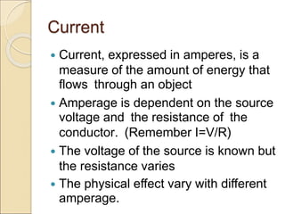 Current
 Current, expressed in amperes, is a
measure of the amount of energy that
flows through an object
 Amperage is dependent on the source
voltage and the resistance of the
conductor. (Remember I=V/R)
 The voltage of the source is known but
the resistance varies
 The physical effect vary with different
amperage.
 