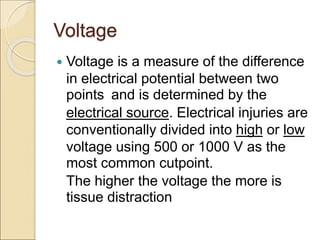 Voltage
 Voltage is a measure of the difference
in electrical potential between two
points and is determined by the
electrical source. Electrical injuries are
conventionally divided into high or low
voltage using 500 or 1000 V as the
most common cutpoint.
The higher the voltage the more is
tissue distraction
 