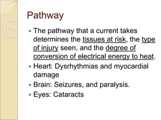 Pathway
 The pathway that a current takes
determines the tissues at risk, the type
of injury seen, and the degree of
conversion of electrical energy to heat.
 Heart: Dysrhythmias and myocardial
damage
 Brain: Seizures, and paralysis.
 Eyes: Cataracts
 