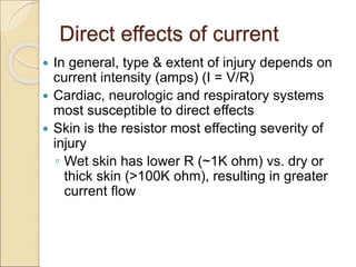 Direct effects of current
 In general, type & extent of injury depends on
current intensity (amps) (I = V/R)
 Cardiac, neurologic and respiratory systems
most susceptible to direct effects
 Skin is the resistor most effecting severity of
injury
◦ Wet skin has lower R (~1K ohm) vs. dry or
thick skin (>100K ohm), resulting in greater
current flow
 